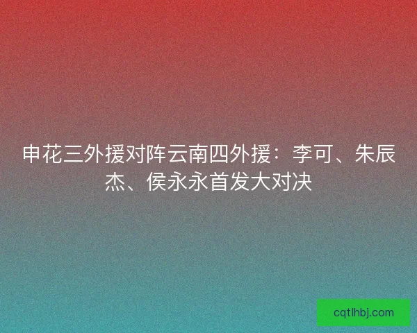 申花三外援对阵云南四外援:李可、朱辰杰、侯永永首发大对决 申花三外援对阵云南四外援:李可、朱辰杰、侯永永首发大对决