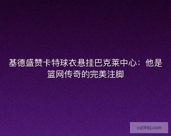 基德盛赞卡特球衣悬挂巴克莱中心：他是篮网传奇的完美注脚