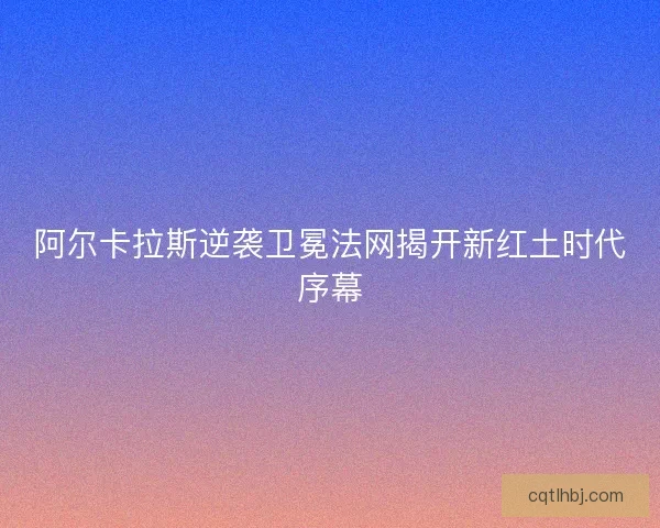 阿尔卡拉斯逆袭卫冕法网揭开新红土时代序幕 阿尔卡拉斯逆袭卫冕法网揭开新红土时代序幕
