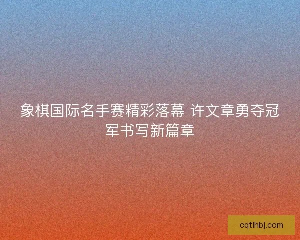 象棋国际名手赛精彩落幕 许文章勇夺冠军书写新篇章